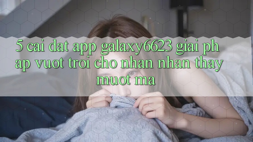 5. Cài đặt App Galaxy6623 - Giải Pháp Vượt Trội Cho Nhận nhận thấy Mượt Mà 5. Cài đặt App Galaxy6623 - Giải Pháp Vượt Trội Cho Nhận nhận thấy Mượt Mà