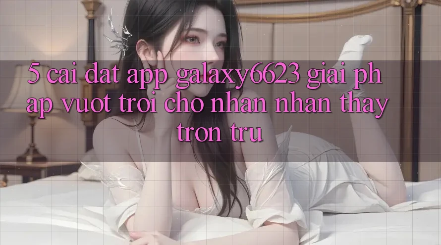 5. Cài đặt App Galaxy6623 - Giải Pháp Vượt Trội Cho Nhận nhận thấy Trơn tru