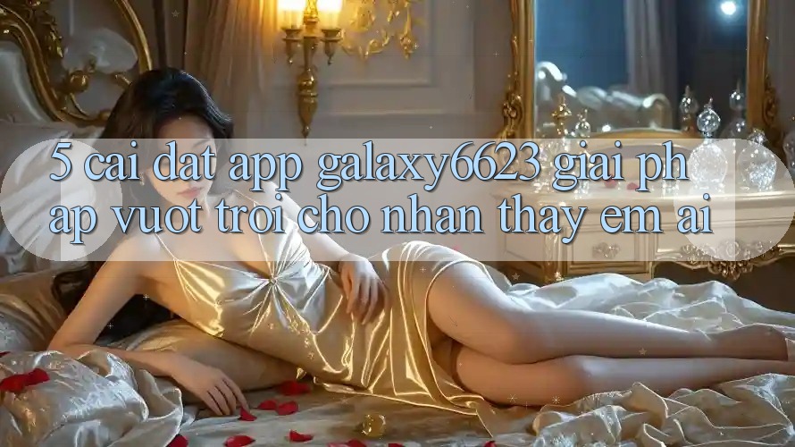 5. Cài đặt App Galaxy6623 - Giải Pháp Vượt Trội Cho Nhận thấy Êm ái