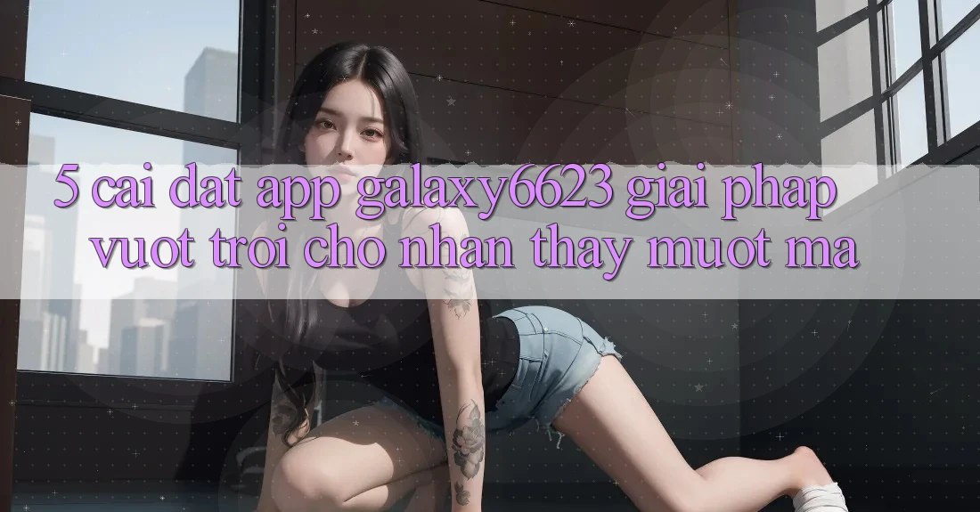 5. Cài đặt App Galaxy6623 - Giải Pháp Vượt Trội Cho Nhận thấy Mượt Mà 5. Cài đặt App Galaxy6623 - Giải Pháp Vượt Trội Cho Nhận thấy Mượt Mà