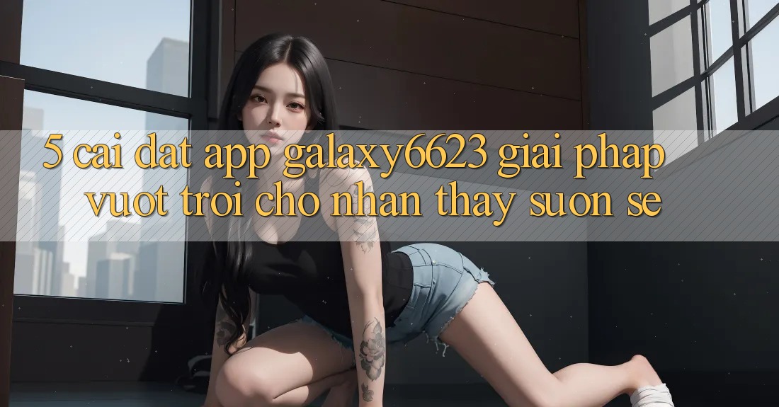 5. Cài đặt App Galaxy6623 - Giải Pháp Vượt Trội Cho Nhận thấy Suôn sẻ