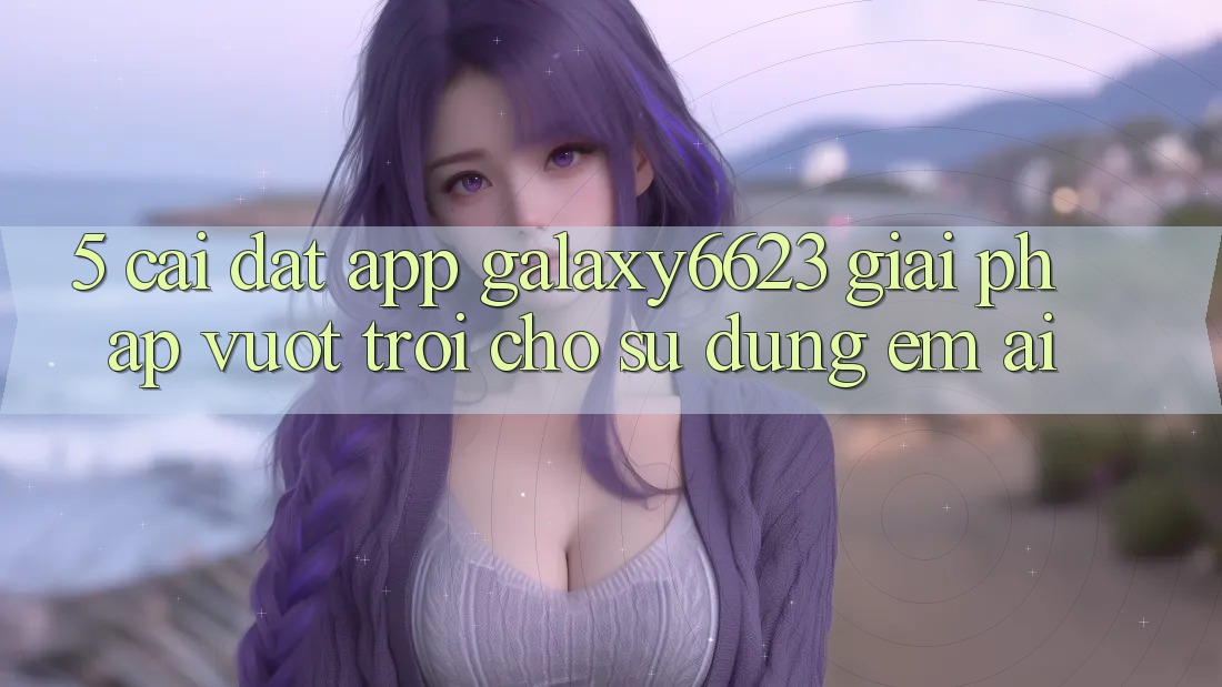 5. Cài đặt App Galaxy6623 - Giải Pháp Vượt Trội Cho Sử dụng Êm ái 5. Cài đặt App Galaxy6623 - Giải Pháp Vượt Trội Cho Sử dụng Êm ái