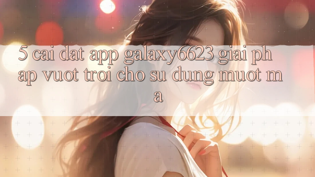5. Cài đặt App Galaxy6623 - Giải Pháp Vượt Trội Cho Sử dụng Mượt Mà 5. Cài đặt App Galaxy6623 - Giải Pháp Vượt Trội Cho Sử dụng Mượt Mà