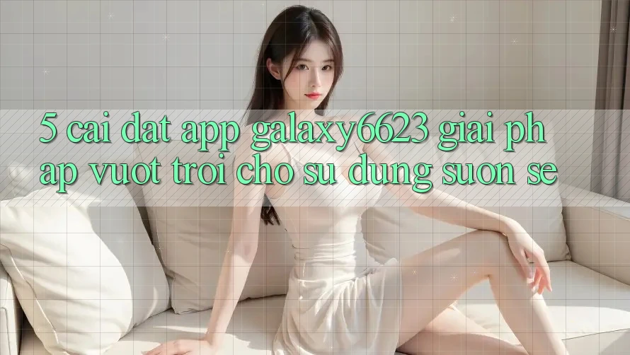 5. Cài đặt App Galaxy6623 - Giải Pháp Vượt Trội Cho Sử dụng Suôn sẻ