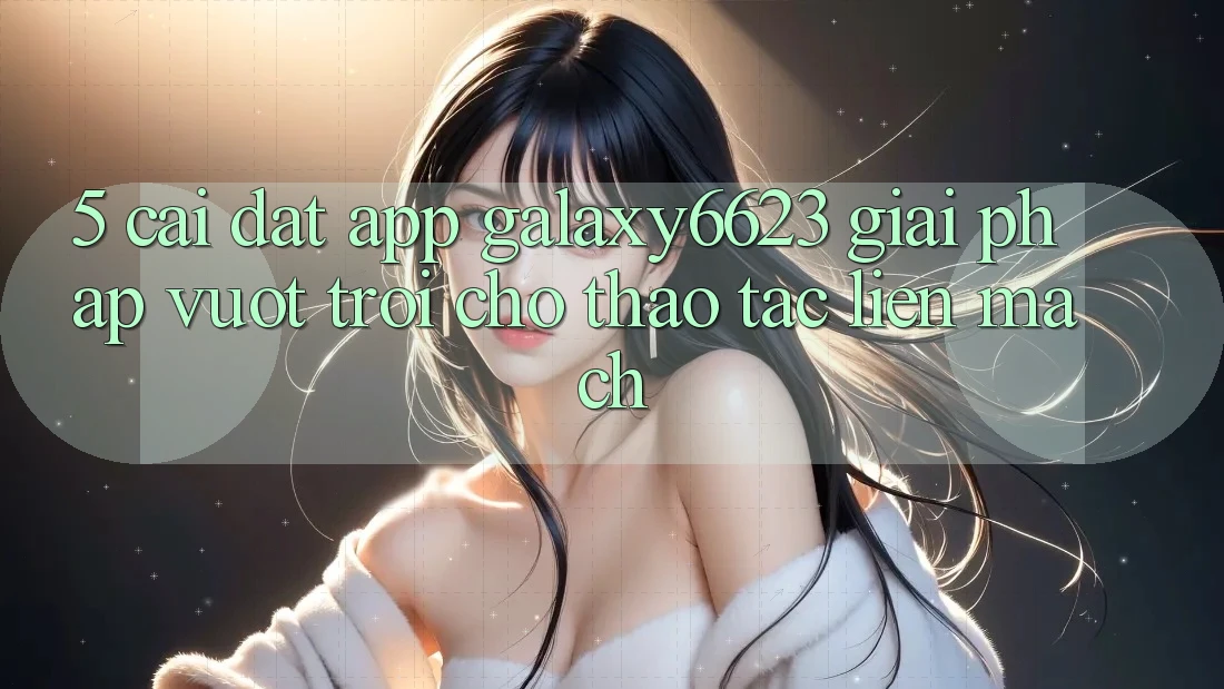 5. Cài đặt App Galaxy6623 - Giải Pháp Vượt trội Cho Thao tác Liền mạch 5. Cài đặt App Galaxy6623 - Giải Pháp Vượt trội Cho Thao tác Liền mạch