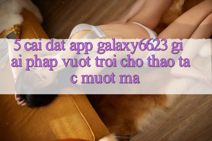 5. Cài đặt App Galaxy6623 - Giải Pháp Vượt trội Cho Thao tác Mượt Mà