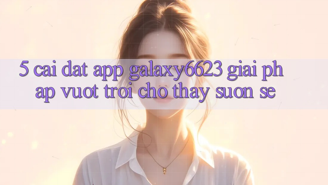 5. Cài đặt App Galaxy6623 - Giải Pháp Vượt Trội Cho Thấy Suôn sẻ