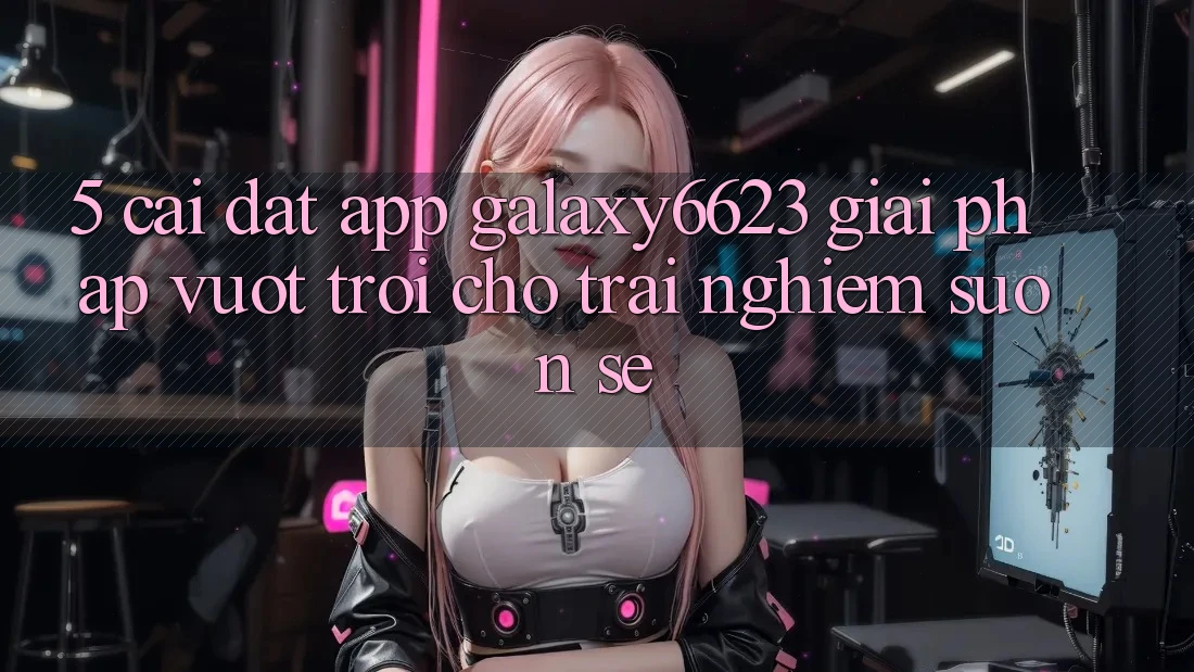 5. Cài đặt App Galaxy6623 - Giải Pháp Vượt Trội Cho Trải nghiệm Suôn sẻ