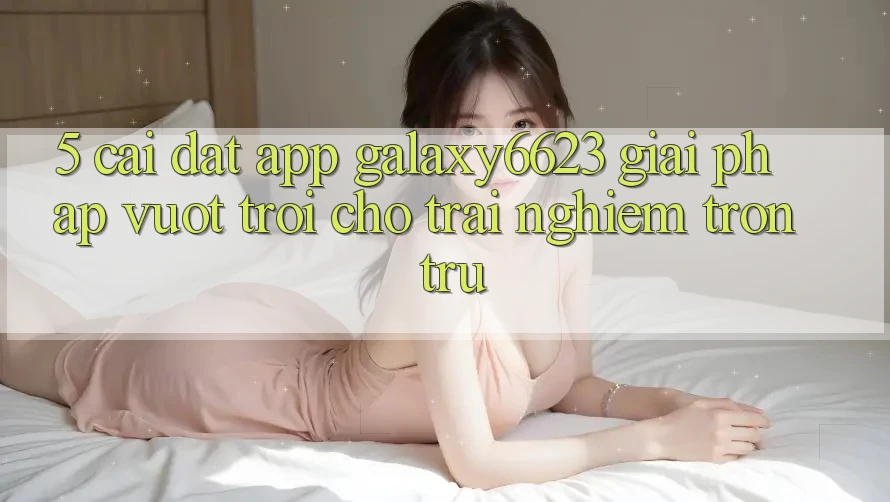 5. Cài đặt App Galaxy6623 - Giải Pháp Vượt Trội Cho Trải nghiệm Trơn tru