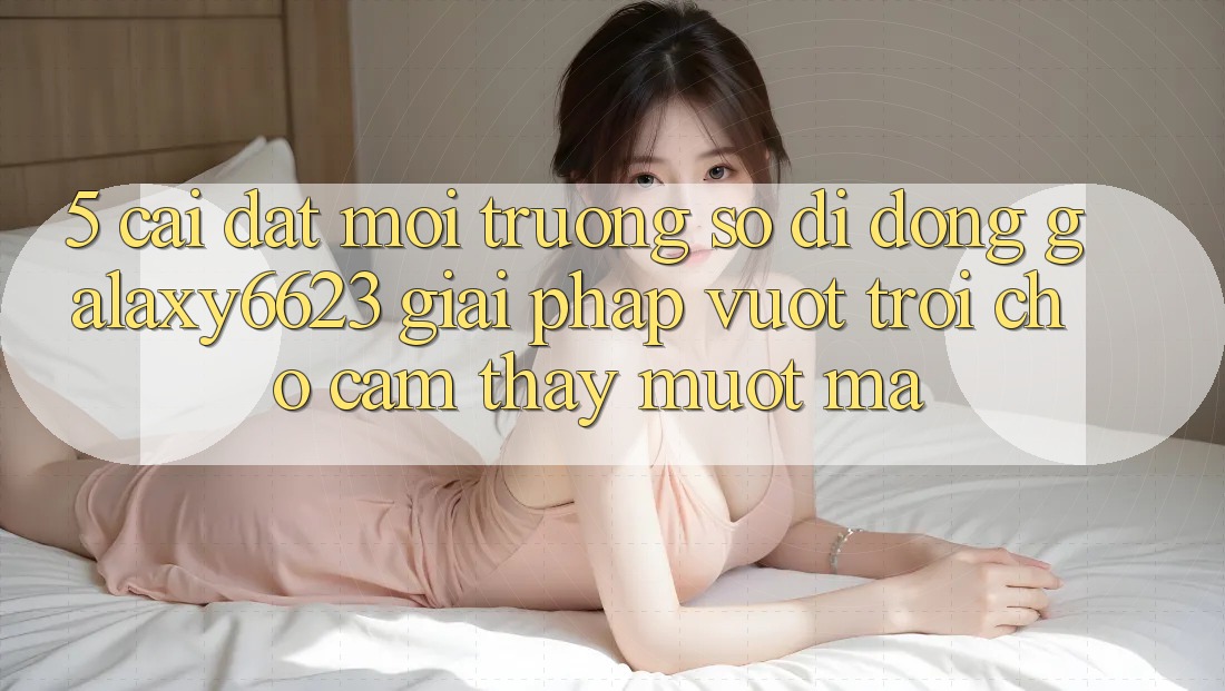 5. Cài đặt Môi trường số di động Galaxy6623 - Giải Pháp Vượt Trội Cho Cảm thấy Mượt Mà