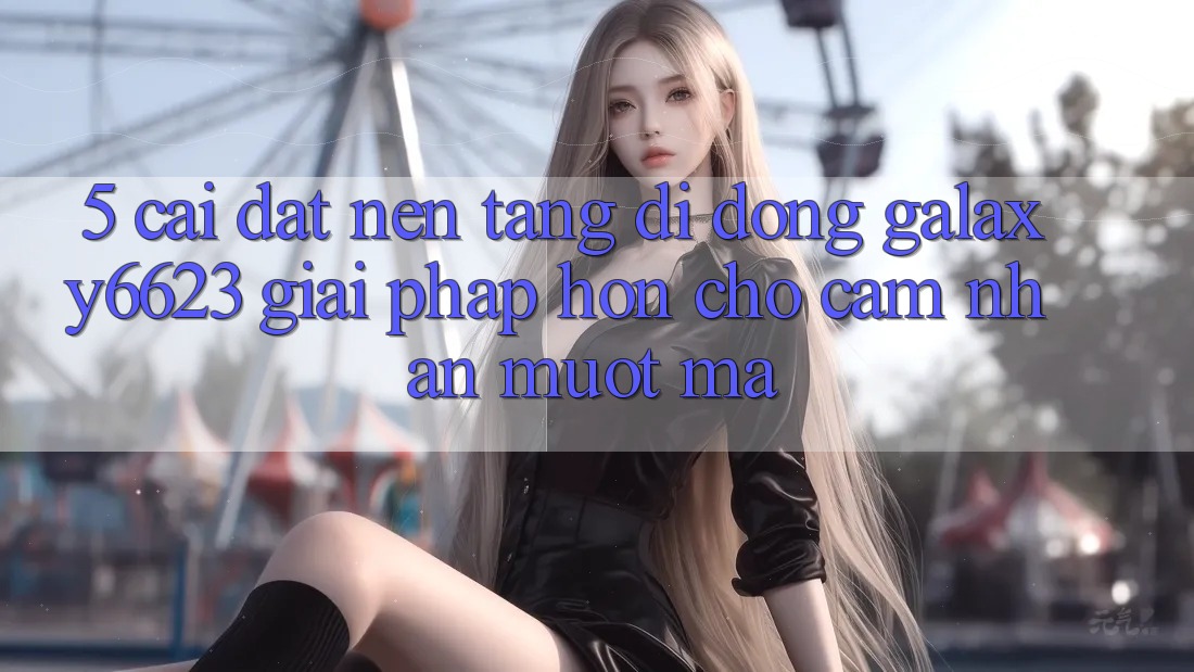 5. Cài đặt Nền tảng di động Galaxy6623 - Giải Pháp Hơn Cho Cảm nhận Mượt mà