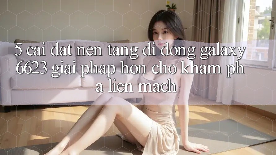 5. Cài đặt Nền tảng di động Galaxy6623 - Giải Pháp Hơn Cho Khám phá Liền mạch