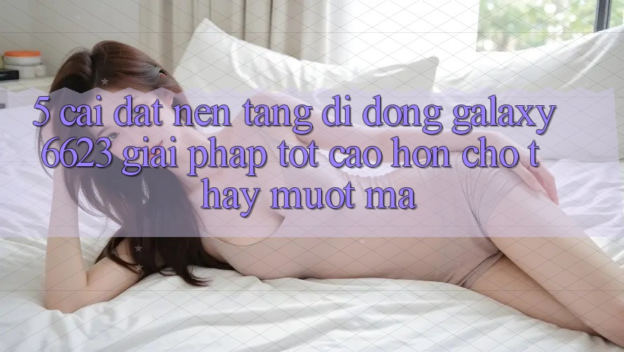 5. Cài đặt Nền tảng di động Galaxy6623 - Giải Pháp Tốt cao hơn Cho Thấy Mượt Mà