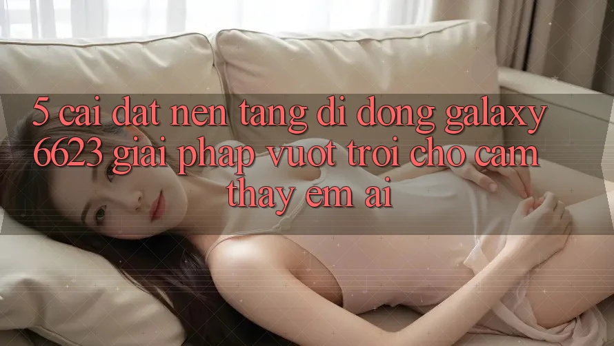 5. Cài đặt Nền tảng di động Galaxy6623 - Giải Pháp Vượt Trội Cho Cảm thấy Êm ái