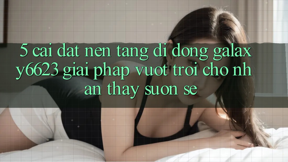 5. Cài đặt Nền tảng di động Galaxy6623 - Giải Pháp Vượt Trội Cho Nhận thấy Suôn sẻ 5. Cài đặt Nền tảng di động Galaxy6623 - Giải Pháp Vượt Trội Cho Nhận thấy Suôn sẻ