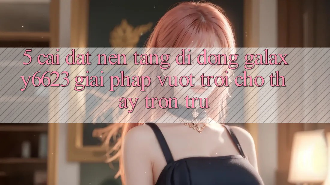 5. Cài đặt Nền tảng di động Galaxy6623 - Giải Pháp Vượt Trội Cho Thấy Trơn tru