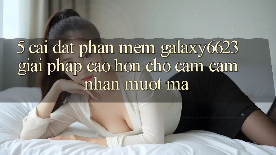 5. Cài đặt Phần mềm Galaxy6623 - Giải Pháp Cao hơn Cho Cảm cảm nhận Mượt Mà