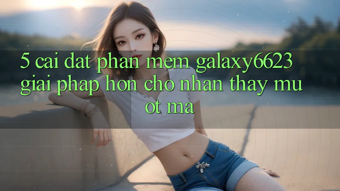 5. Cài đặt Phần mềm Galaxy6623 - Giải Pháp Hơn Cho Nhận thấy Mượt Mà
