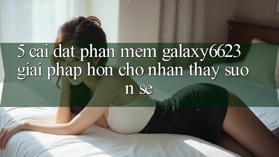 5. Cài đặt Phần mềm Galaxy6623 - Giải Pháp Hơn Cho Nhận thấy Suôn sẻ