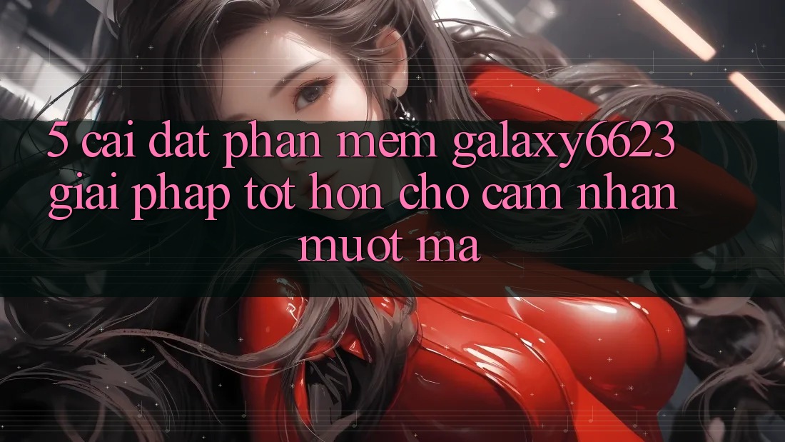 5. Cài đặt Phần mềm Galaxy6623 - Giải Pháp Tốt hơn Cho Cảm nhận Mượt Mà 5. Cài đặt Phần mềm Galaxy6623 - Giải Pháp Tốt hơn Cho Cảm nhận Mượt Mà