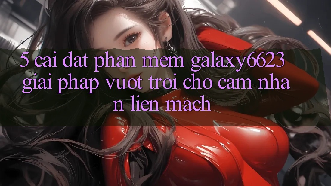 5. Cài đặt Phần mềm Galaxy6623 - Giải Pháp Vượt Trội Cho Cảm nhận Liền mạch 5. Cài đặt Phần mềm Galaxy6623 - Giải Pháp Vượt Trội Cho Cảm nhận Liền mạch
