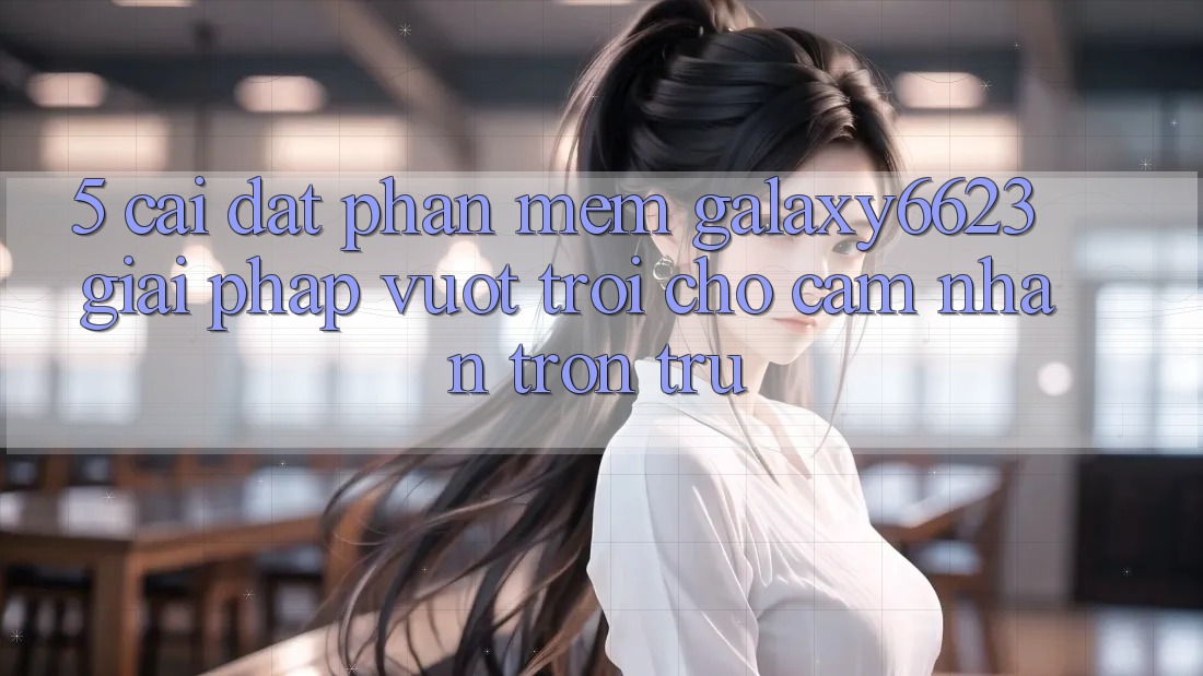 5. Cài đặt Phần mềm Galaxy6623 - Giải Pháp Vượt Trội Cho Cảm nhận Trơn tru