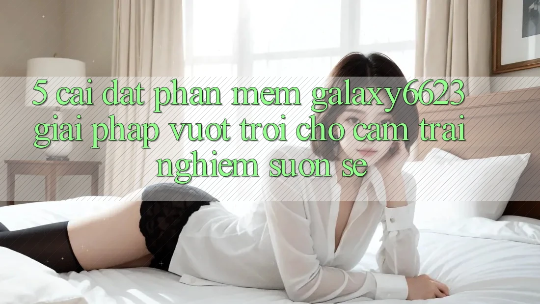 5. Cài đặt Phần mềm Galaxy6623 - Giải Pháp Vượt Trội Cho Cảm trải nghiệm Suôn sẻ