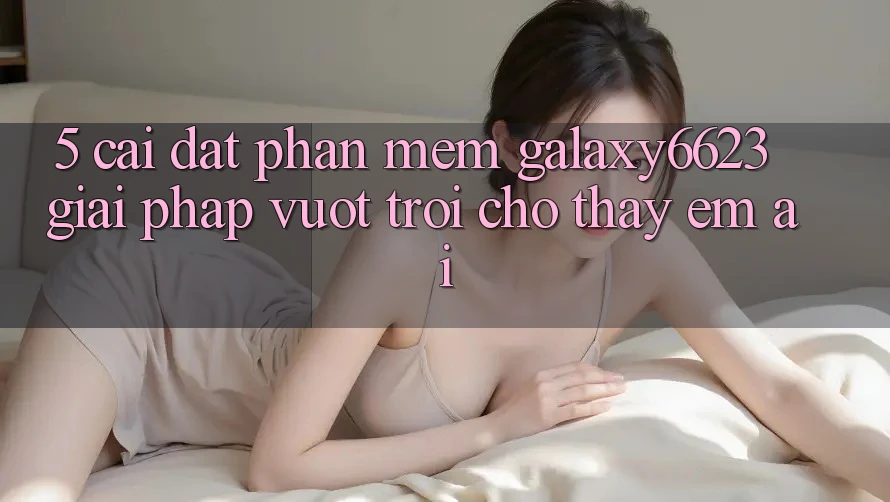 5. Cài đặt Phần mềm Galaxy6623 - Giải Pháp Vượt Trội Cho Thấy Êm ái 5. Cài đặt Phần mềm Galaxy6623 - Giải Pháp Vượt Trội Cho Thấy Êm ái