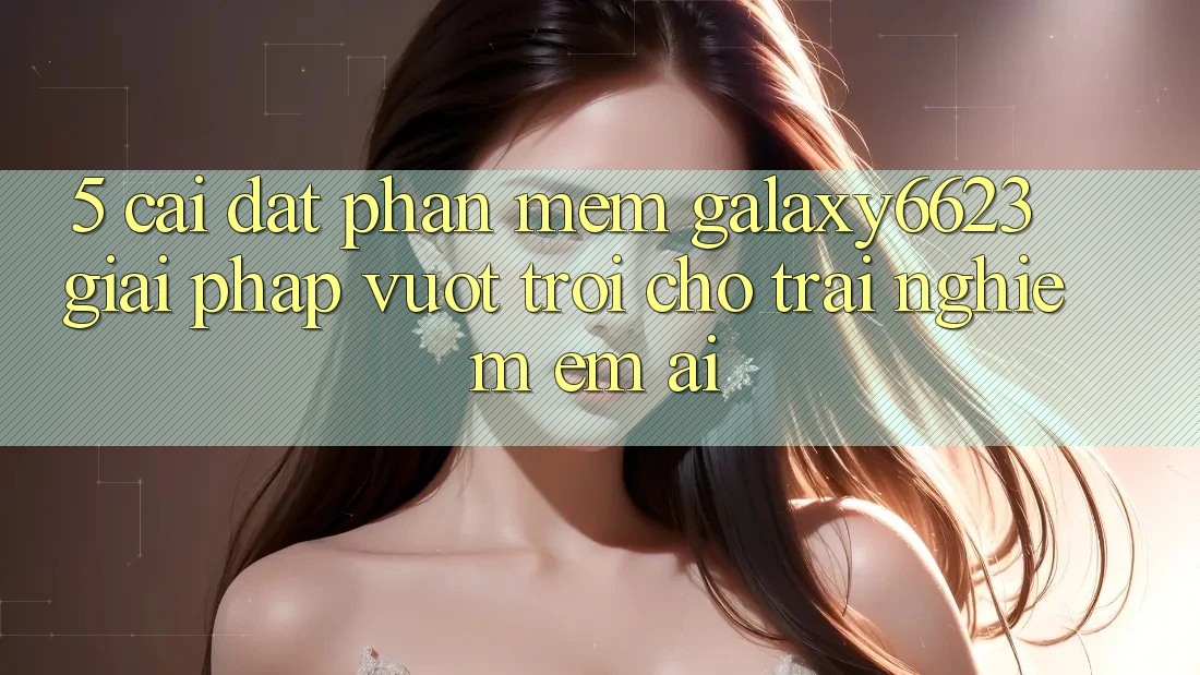5. Cài đặt Phần mềm Galaxy6623 - Giải Pháp Vượt Trội Cho Trải Nghiệm Êm ái