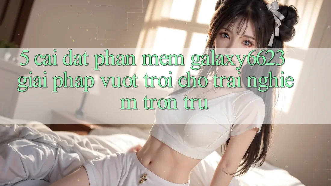 5. Cài đặt Phần mềm Galaxy6623 - Giải Pháp Vượt Trội Cho Trải Nghiệm Trơn tru 5. Cài đặt Phần mềm Galaxy6623 - Giải Pháp Vượt Trội Cho Trải Nghiệm Trơn tru