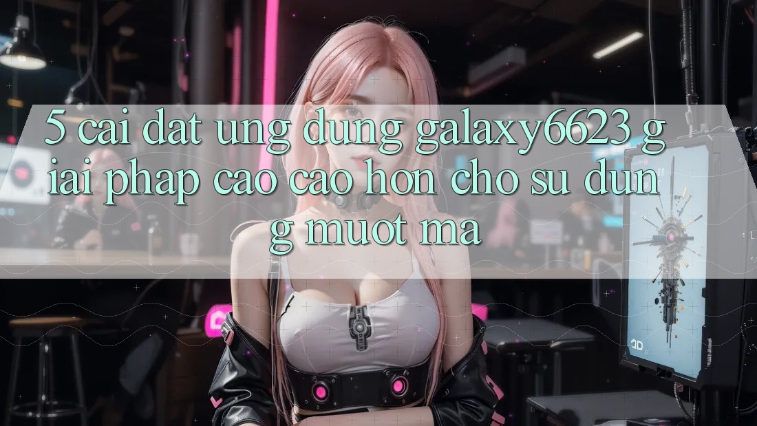 5. Cài đặt Ứng dụng Galaxy6623 - Giải Pháp Cao cao hơn Cho Sử dụng Mượt mà