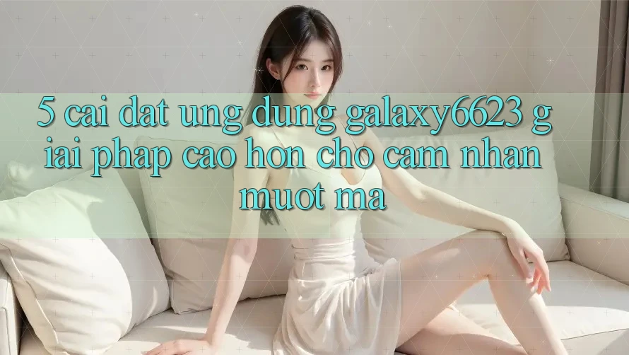 5. Cài đặt Ứng dụng Galaxy6623 - Giải Pháp Cao hơn Cho Cảm nhận Mượt Mà