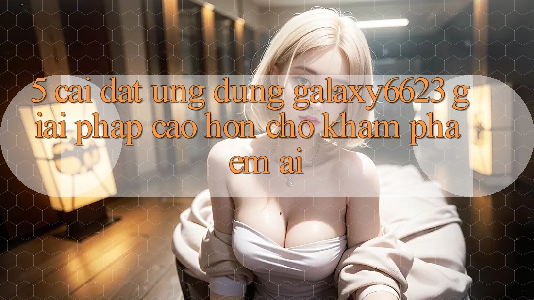 5. Cài đặt Ứng dụng Galaxy6623 - Giải Pháp Cao hơn Cho Khám phá Êm ái 5. Cài đặt Ứng dụng Galaxy6623 - Giải Pháp Cao hơn Cho Khám phá Êm ái