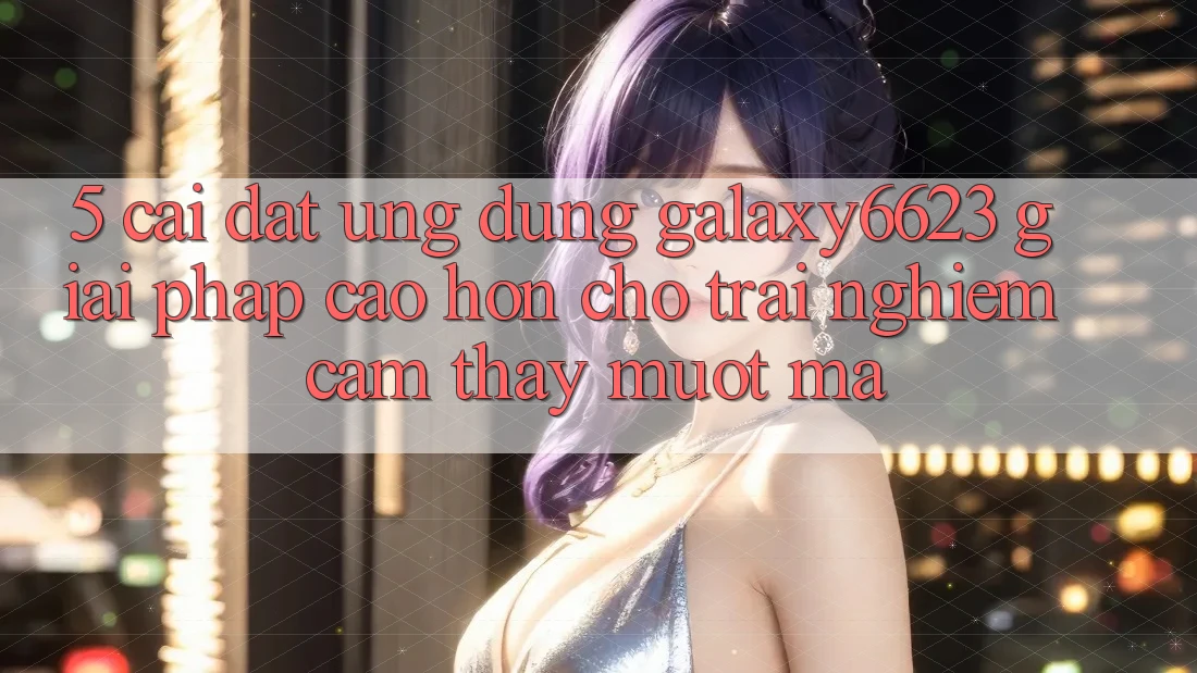 5. Cài đặt Ứng dụng Galaxy6623 - Giải Pháp Cao hơn Cho Trải nghiệm cảm thấy Mượt Mà