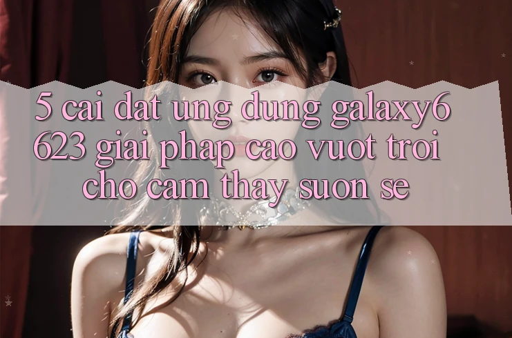 5. Cài đặt Ứng dụng Galaxy6623 - Giải Pháp Cao vượt trội Cho Cảm thấy Suôn sẻ