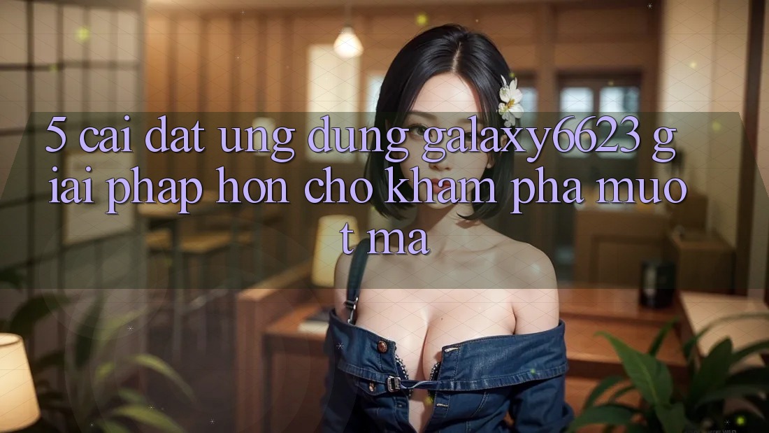 5. Cài đặt Ứng dụng Galaxy6623 - Giải Pháp Hơn Cho Khám phá Mượt Mà 5. Cài đặt Ứng dụng Galaxy6623 - Giải Pháp Hơn Cho Khám phá Mượt Mà