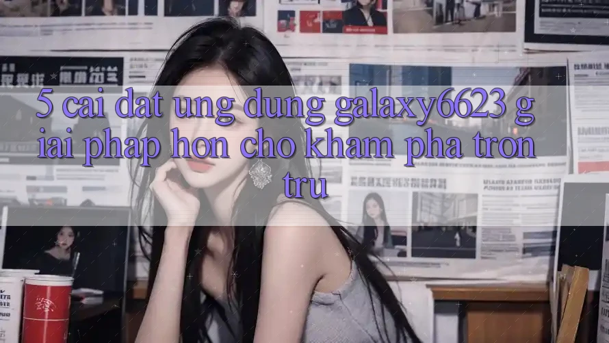 5. Cài đặt Ứng dụng Galaxy6623 - Giải Pháp Hơn Cho Khám phá Trơn tru 5. Cài đặt Ứng dụng Galaxy6623 - Giải Pháp Hơn Cho Khám phá Trơn tru