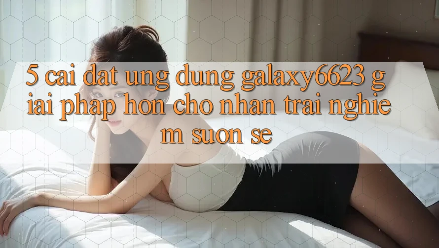 5. Cài đặt Ứng dụng Galaxy6623 - Giải Pháp Hơn Cho Nhận trải nghiệm Suôn sẻ