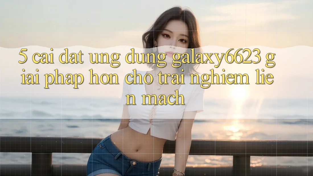 5. Cài đặt Ứng dụng Galaxy6623 - Giải Pháp Hơn Cho Trải Nghiệm Liền mạch