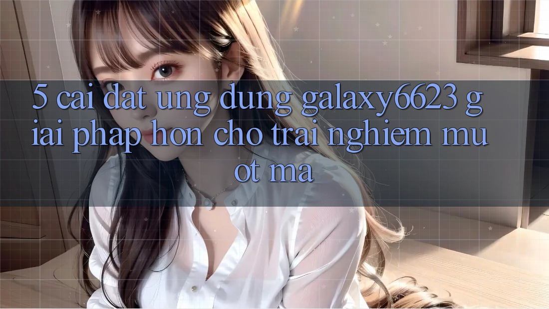 5. Cài đặt Ứng dụng Galaxy6623 - Giải Pháp Hơn Cho Trải nghiệm Mượt Mà