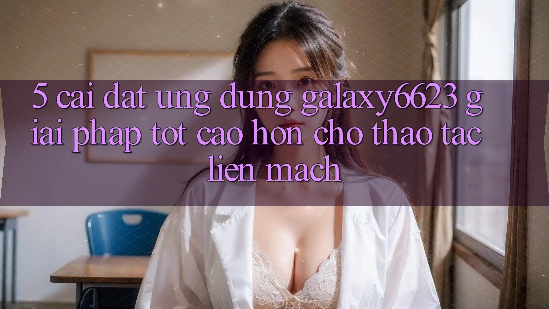 5. Cài đặt Ứng dụng Galaxy6623 - Giải Pháp Tốt cao hơn Cho Thao tác Liền mạch