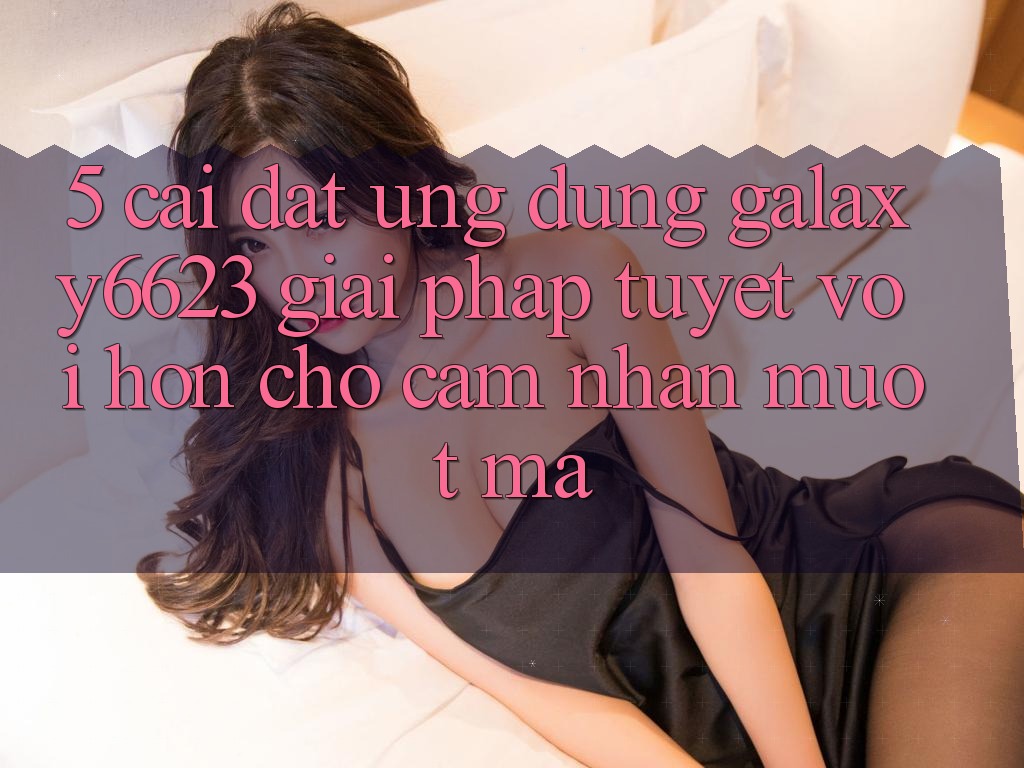 5. Cài đặt Ứng dụng Galaxy6623 - Giải Pháp Tuyệt vời hơn Cho Cảm nhận Mượt Mà