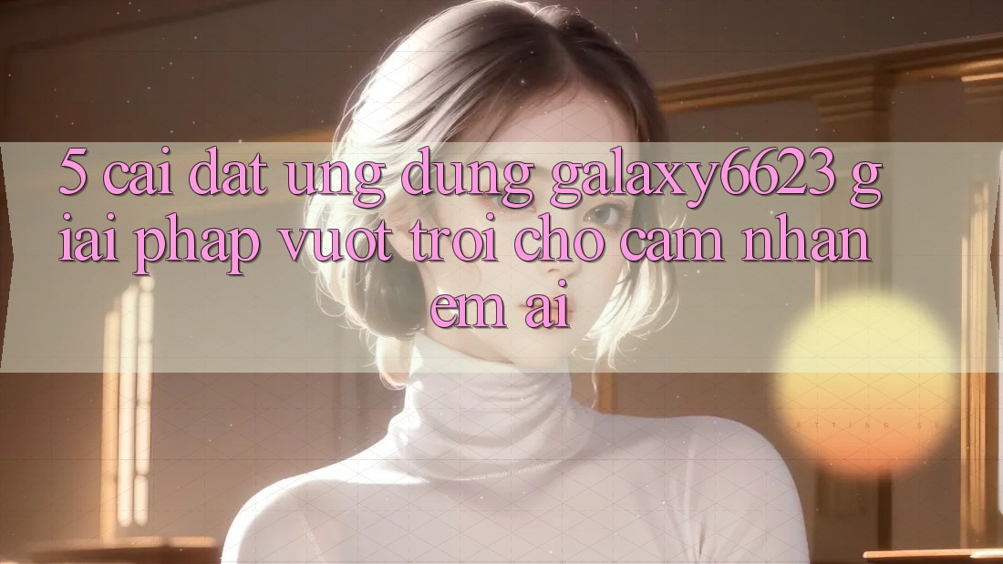 5. Cài đặt Ứng dụng Galaxy6623 - Giải Pháp Vượt Trội Cho Cảm nhận Êm ái