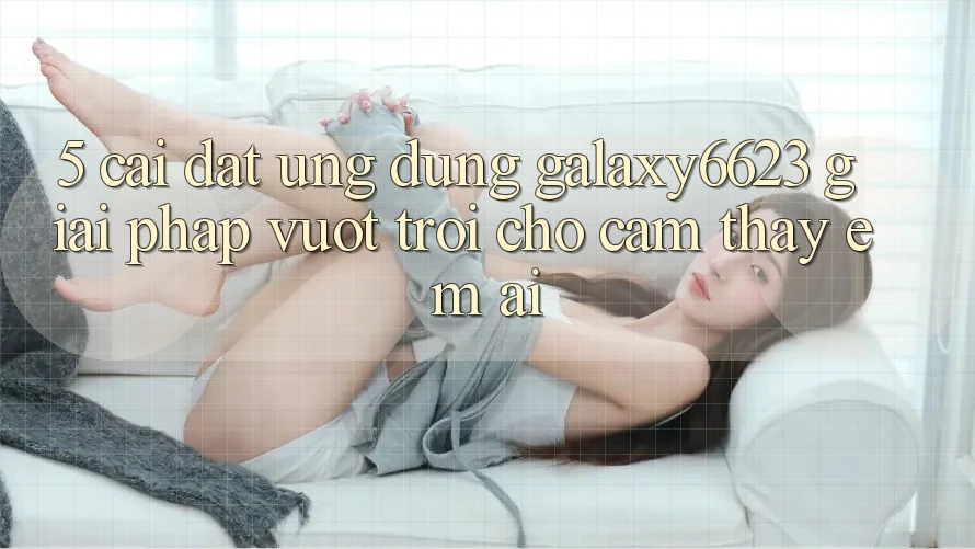 5. Cài đặt Ứng dụng Galaxy6623 - Giải Pháp Vượt Trội Cho Cảm thấy Êm ái 5. Cài đặt Ứng dụng Galaxy6623 - Giải Pháp Vượt Trội Cho Cảm thấy Êm ái