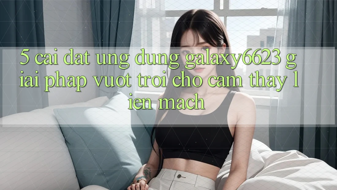 5. Cài đặt Ứng dụng Galaxy6623 - Giải Pháp Vượt Trội Cho Cảm thấy Liền mạch