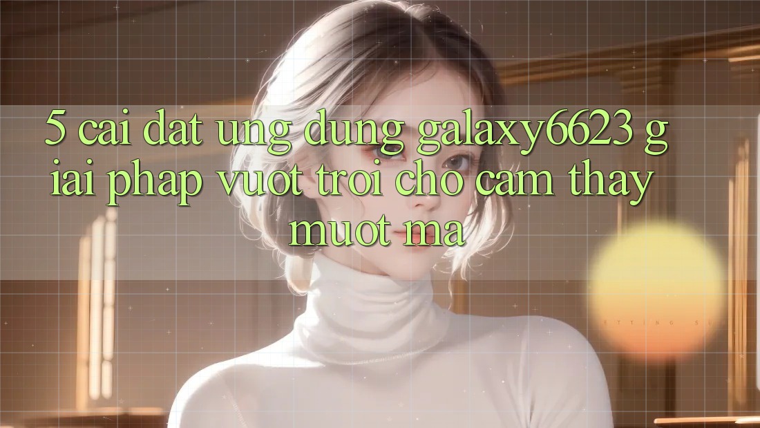 5. Cài đặt Ứng dụng Galaxy6623 - Giải Pháp Vượt trội Cho Cảm thấy Mượt Mà 5. Cài đặt Ứng dụng Galaxy6623 - Giải Pháp Vượt trội Cho Cảm thấy Mượt Mà