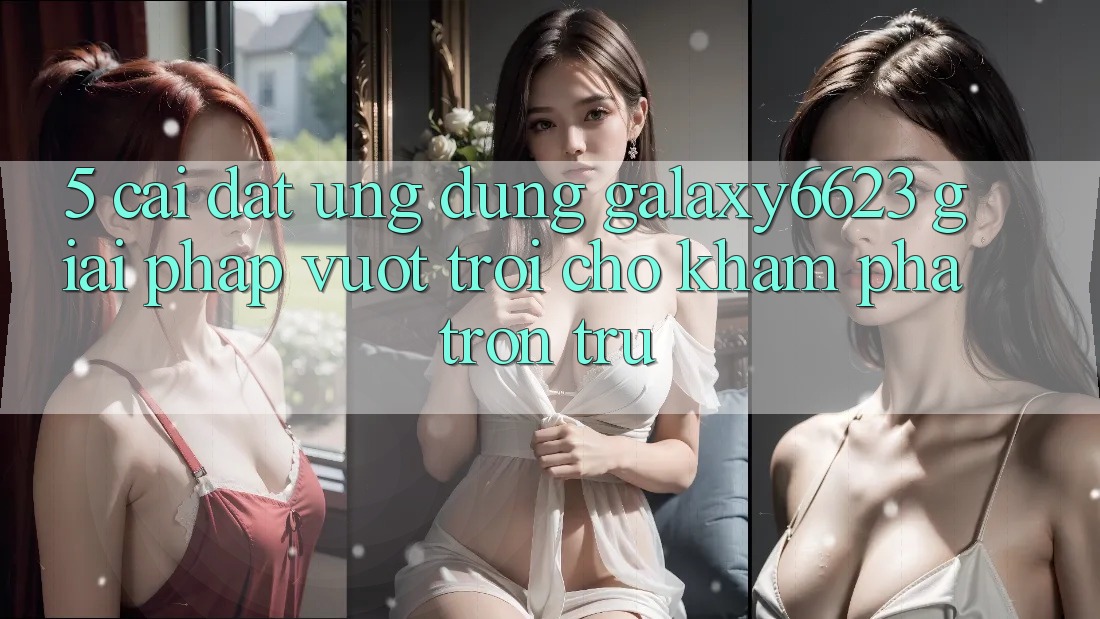 5. Cài đặt Ứng dụng Galaxy6623 - Giải Pháp Vượt Trội Cho Khám phá Trơn tru