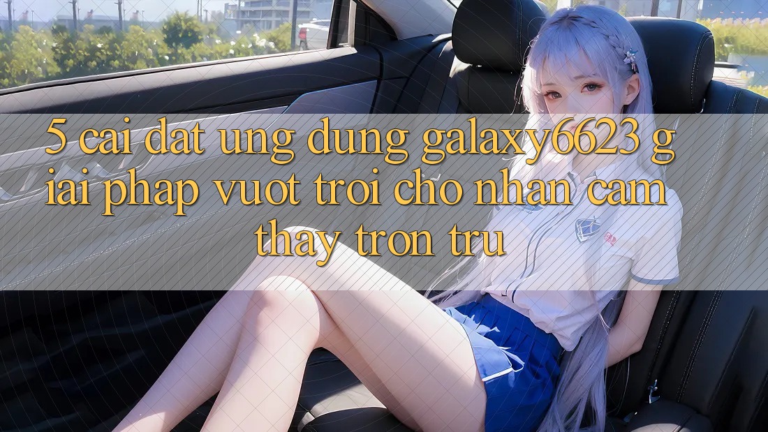 5. Cài đặt Ứng dụng Galaxy6623 - Giải Pháp Vượt Trội Cho Nhận cảm thấy Trơn tru