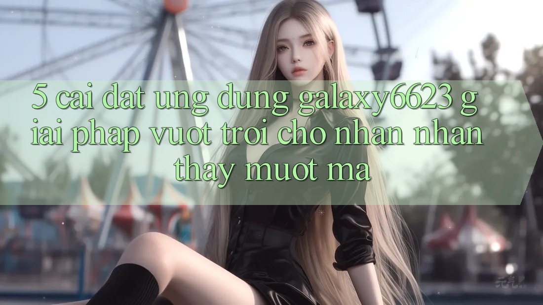 5. Cài đặt Ứng dụng Galaxy6623 - Giải Pháp Vượt Trội Cho Nhận nhận thấy Mượt Mà 5. Cài đặt Ứng dụng Galaxy6623 - Giải Pháp Vượt Trội Cho Nhận nhận thấy Mượt Mà