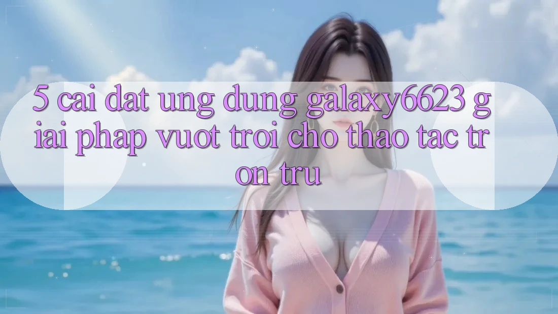 5. Cài đặt Ứng dụng Galaxy6623 - Giải Pháp Vượt trội Cho Thao tác Trơn tru 5. Cài đặt Ứng dụng Galaxy6623 - Giải Pháp Vượt trội Cho Thao tác Trơn tru